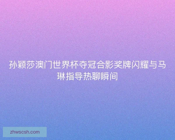 孙颖莎澳门世界杯夺冠合影奖牌闪耀与马琳指导热聊瞬间 孙颖莎澳门世界杯夺冠合影奖牌闪耀与马琳指导热聊瞬间