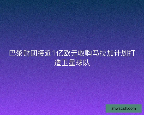 巴黎财团接近1亿欧元收购马拉加计划打造卫星球队