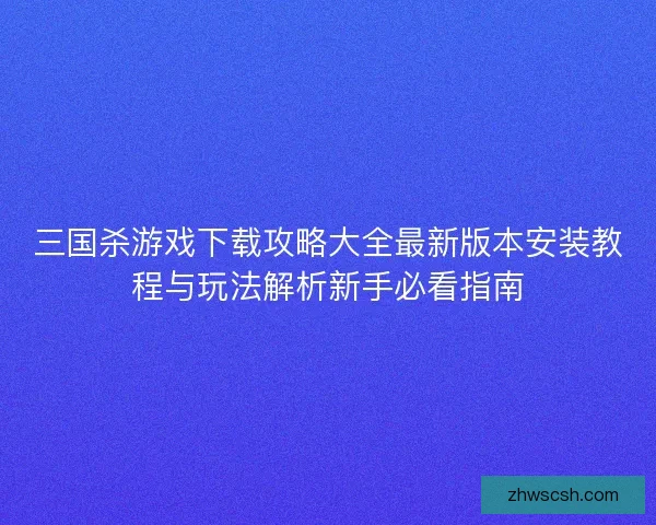 三国杀游戏下载攻略大全最新版本安装教程与玩法解析新手必看指南
