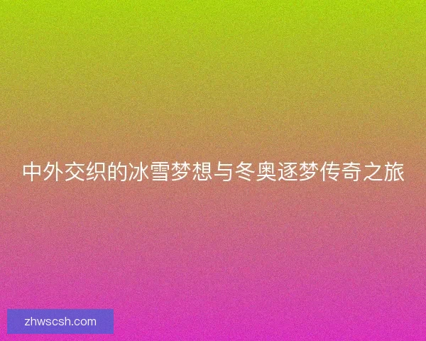 中外交织的冰雪梦想与冬奥逐梦传奇之旅