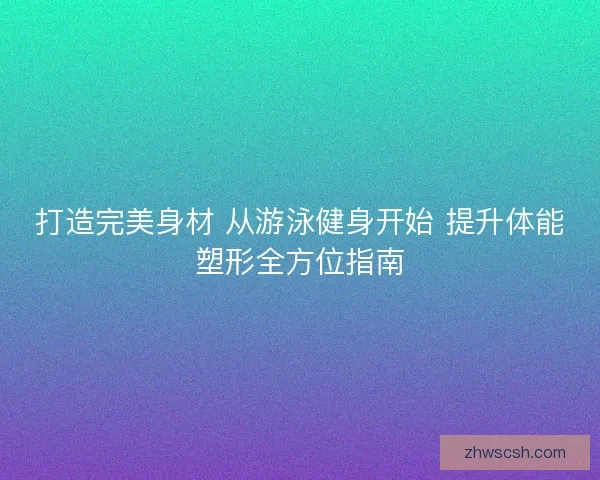 打造完美身材 从游泳健身开始 提升体能塑形全方位指南
