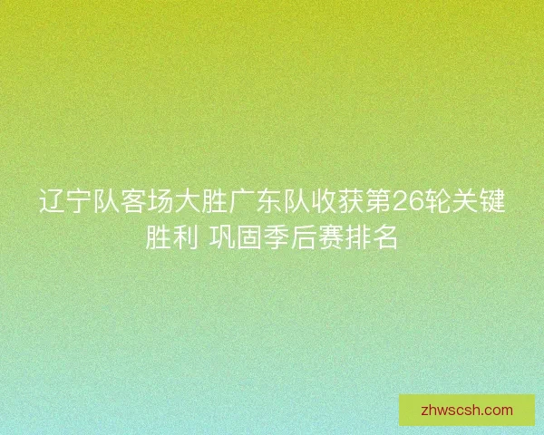 辽宁队客场大胜广东队收获第26轮关键胜利 巩固季后赛排名
